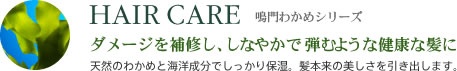 HAIR CARE 鳴門わかめシリーズ ダメージを補修し、しなやかで弾むような健康な髪に 天然のわかめと海洋成分でしっかり保湿。髪本来の美しさを引き出します。