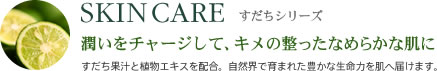 SKIN CARE すだちシリーズ 潤いをチャージして、キメの整ったなめらかな肌に すだち果汁と植物エキスを配合。自然界で育まれた豊かな生命力を肌へ届けます。