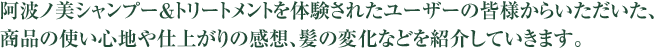 阿波ノ美シャンプー＆トリートメントを体験されたユーザーの皆様からいただいた、商品の使い心地や仕上がりの感想、髪の変化などを紹介していきます。