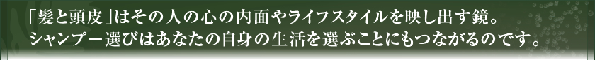 「髪と頭皮」はその人の心の内面やライフスタイルを映し出す鏡。シャンプー選びはあなたの自身の生活を選ぶことにもつながるのです。