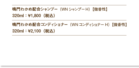 鳴門わかめ配合シャンプー（WNシャンプーH）【微香性】
320ml：￥1,800（税込）
鳴門わかめ配合コンディショナー（WNコンディショナーH）【微香性】
320ml：￥2,100（税込）