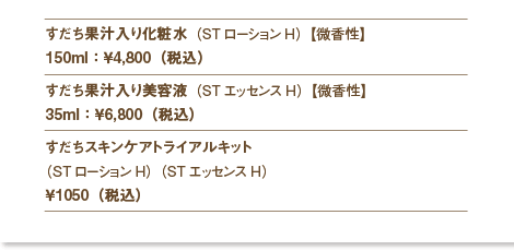 すだち果汁入り化粧水（STローションH）【微香性】
150ml：￥4,800（税込）
すだち果汁入り美容液（STエッセンスH）【微香性】
35ml：￥6,800（税込）
すだちスキンケアトライアルキット
（STローションH）（STエッセンスH）
￥1050（税込）